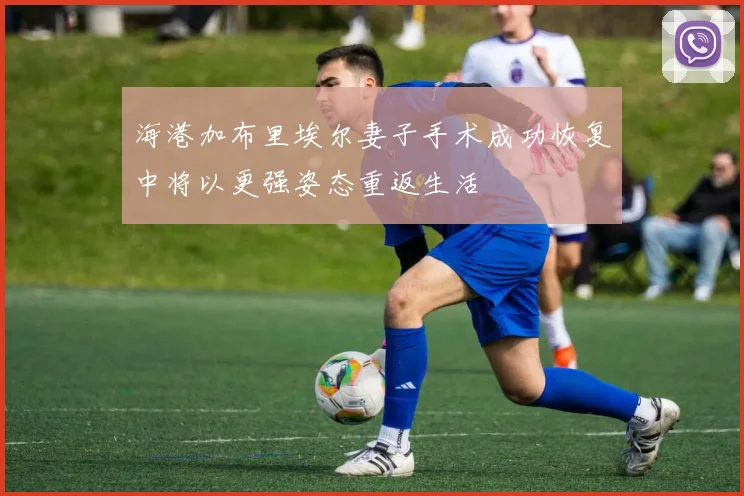 海港加布里埃尔妻子手术成功恢复中将以更强姿态重返生活