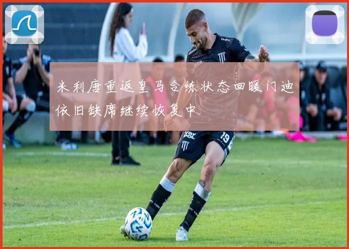 米利唐重返皇马合练状态回暖门迪依旧缺席继续恢复中
