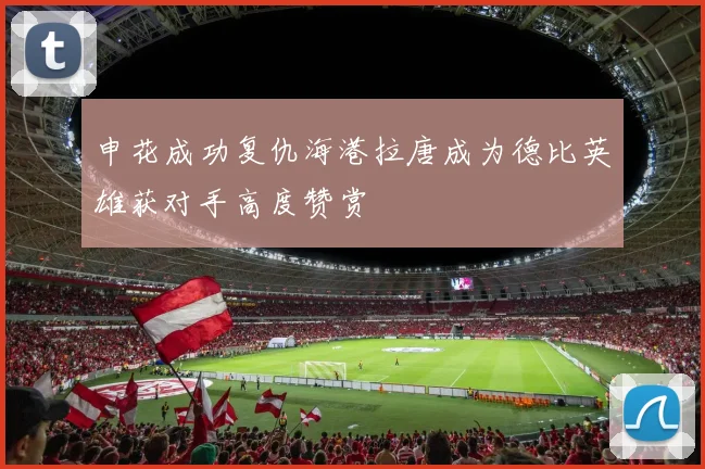 申花成功复仇海港拉唐成为德比英雄获对手高度赞赏