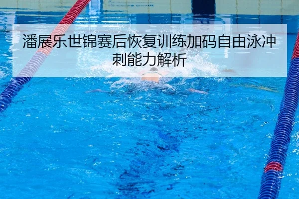 潘展乐世锦赛后恢复训练加码自由泳冲刺能力解析